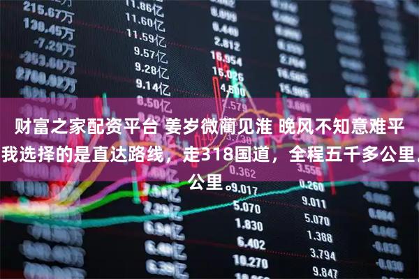 财富之家配资平台 姜岁微蔺见淮 晚风不知意难平 我选择的是直达路线，走318国道，全程五千多公里。