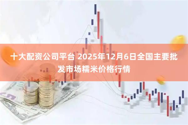 十大配资公司平台 2025年12月6日全国主要批发市场糯米价格行情