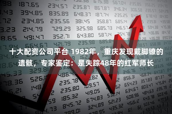 十大配资公司平台 1982年，重庆发现戴脚镣的遗骸，专家鉴定：是失踪48年的红军师长