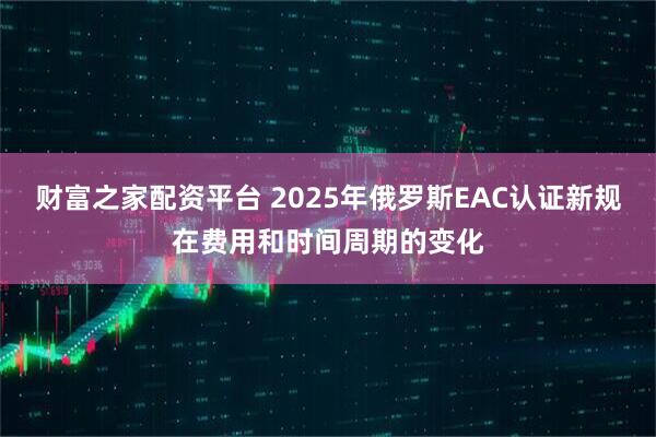 财富之家配资平台 2025年俄罗斯EAC认证新规在费用和时间周期的变化