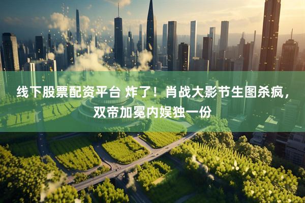 线下股票配资平台 炸了！肖战大影节生图杀疯，双帝加冕内娱独一份
