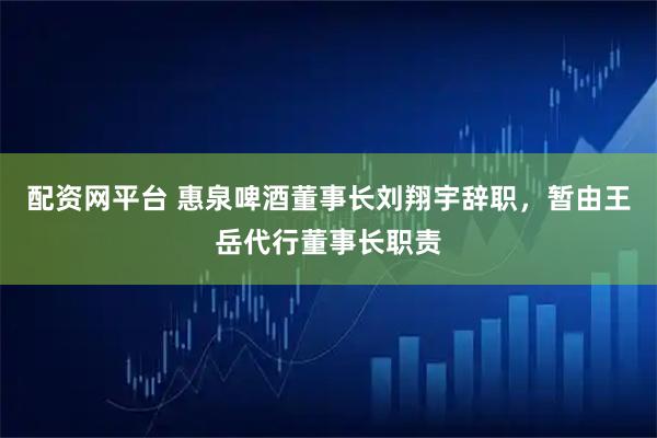 配资网平台 惠泉啤酒董事长刘翔宇辞职，暂由王岳代行董事长职责