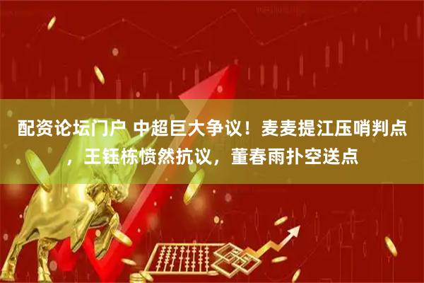 配资论坛门户 中超巨大争议！麦麦提江压哨判点，王钰栋愤然抗议，董春雨扑空送点