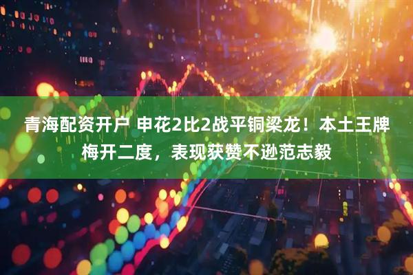 青海配资开户 申花2比2战平铜梁龙！本土王牌梅开二度，表现获赞不逊范志毅