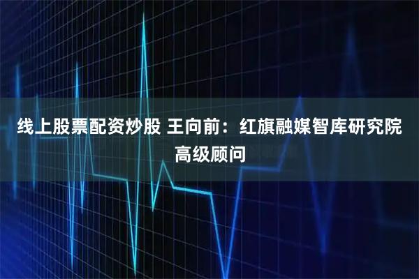 线上股票配资炒股 王向前：红旗融媒智库研究院高级顾问