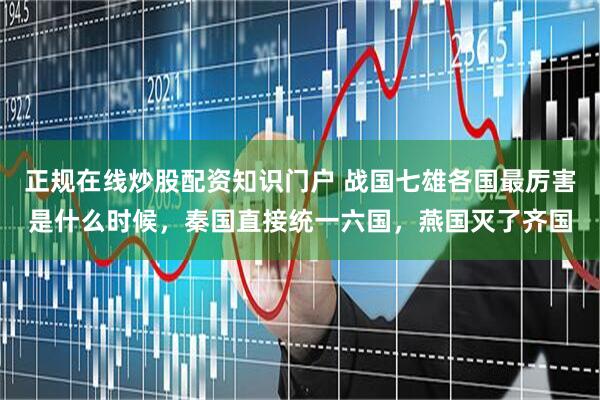 正规在线炒股配资知识门户 战国七雄各国最厉害是什么时候，秦国直接统一六国，燕国灭了齐国